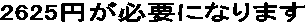2625�~���K�v�ɂȂ�܂�